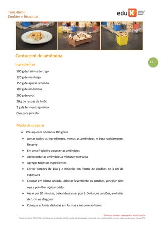 Tom Abrão
Cookies e biscoitos
25
Todos os direitos reservados. eduK.com.br
Conforme a Lei 9.610/98, é proibida a reprodução total e parcial ou divulgação comercial sem a autorização prévia e expressa do autor (artigo 29).
Cantuccini de amêndoa
Ingredientes
500 g de farinha de trigo
120 g de manteiga
150 g de açúcar refinado
180 g de amêndoas
200 g de ovos
20 g de raspas de limão
2 g de fermento químico
Ovo para pincelar
Modo de preparo
• Pré-aquecer o forno a 180 graus
• Juntar todos os ingredientes, menos as amêndoas, e bata rapidamente.
Reserve
• Em uma frigideira aquecer as amêndoas
• Acrescentar as amêndoas à mistura reservada
• Agregar todos os ingredientes
• Cortar porções de 100 g e modelar em forma de cordões de 3 cm de
espessura
• Colocar em fôrma untada, achatar levemente os cordões, pincelar com
ovo e polvilhar açúcar cristal
• Assar por 20 minutos, deixar descansar por 5. Cortar, os cordões, em fatias
de 1 cm na diagonal
• Coloque as fatias deitadas em formas e retorne ao forno
 