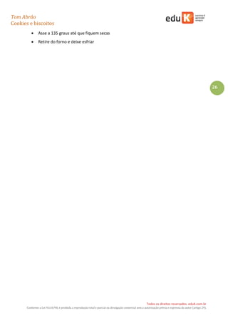 Tom Abrão
Cookies e biscoitos
26
Todos os direitos reservados. eduK.com.br
Conforme a Lei 9.610/98, é proibida a reprodução total e parcial ou divulgação comercial sem a autorização prévia e expressa do autor (artigo 29).
• Asse a 135 graus até que fiquem secas
• Retire do forno e deixe esfriar
 
