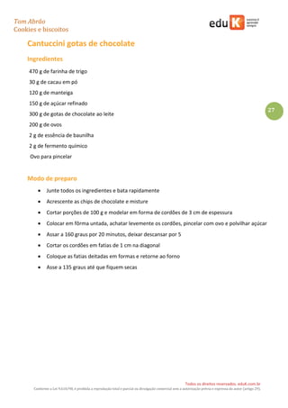 Tom Abrão
Cookies e biscoitos
27
Todos os direitos reservados. eduK.com.br
Conforme a Lei 9.610/98, é proibida a reprodução total e parcial ou divulgação comercial sem a autorização prévia e expressa do autor (artigo 29).
Cantuccini gotas de chocolate
Ingredientes
470 g de farinha de trigo
30 g de cacau em pó
120 g de manteiga
150 g de açúcar refinado
300 g de gotas de chocolate ao leite
200 g de ovos
2 g de essência de baunilha
2 g de fermento químico
Ovo para pincelar
Modo de preparo
• Junte todos os ingredientes e bata rapidamente
• Acrescente as chips de chocolate e misture
• Cortar porções de 100 g e modelar em forma de cordões de 3 cm de espessura
• Colocar em fôrma untada, achatar levemente os cordões, pincelar com ovo e polvilhar açúcar
• Assar a 160 graus por 20 minutos, deixar descansar por 5
• Cortar os cordões em fatias de 1 cm na diagonal
• Coloque as fatias deitadas em formas e retorne ao forno
• Asse a 135 graus até que fiquem secas
 