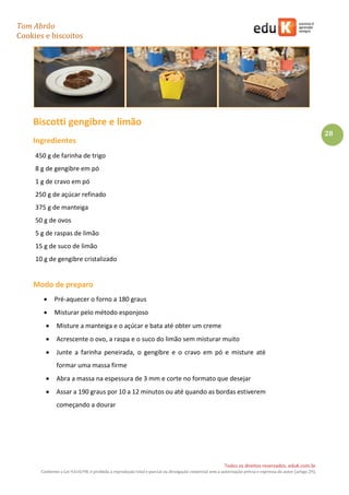 Tom Abrão
Cookies e biscoitos
28
Todos os direitos reservados. eduK.com.br
Conforme a Lei 9.610/98, é proibida a reprodução total e parcial ou divulgação comercial sem a autorização prévia e expressa do autor (artigo 29).
Biscotti gengibre e limão
Ingredientes
450 g de farinha de trigo
8 g de gengibre em pó
1 g de cravo em pó
250 g de açúcar refinado
375 g de manteiga
50 g de ovos
5 g de raspas de limão
15 g de suco de limão
10 g de gengibre cristalizado
Modo de preparo
• Pré-aquecer o forno a 180 graus
• Misturar pelo método esponjoso
• Misture a manteiga e o açúcar e bata até obter um creme
• Acrescente o ovo, a raspa e o suco do limão sem misturar muito
• Junte a farinha peneirada, o gengibre e o cravo em pó e misture até
formar uma massa firme
• Abra a massa na espessura de 3 mm e corte no formato que desejar
• Assar a 190 graus por 10 a 12 minutos ou até quando as bordas estiverem
começando a dourar
 