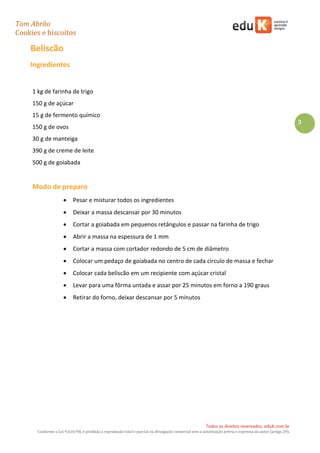 Tom Abrão
Cookies e biscoitos
3
Todos os direitos reservados. eduK.com.br
Conforme a Lei 9.610/98, é proibida a reprodução total e parcial ou divulgação comercial sem a autorização prévia e expressa do autor (artigo 29).
Beliscão
Ingredientes
1 kg de farinha de trigo
150 g de açúcar
15 g de fermento químico
150 g de ovos
30 g de manteiga
390 g de creme de leite
500 g de goiabada
Modo de preparo
• Pesar e misturar todos os ingredientes
• Deixar a massa descansar por 30 minutos
• Cortar a goiabada em pequenos retângulos e passar na farinha de trigo
• Abrir a massa na espessura de 1 mm
• Cortar a massa com cortador redondo de 5 cm de diâmetro
• Colocar um pedaço de goiabada no centro de cada círculo de massa e fechar
• Colocar cada beliscão em um recipiente com açúcar cristal
• Levar para uma fôrma untada e assar por 25 minutos em forno a 190 graus
• Retirar do forno, deixar descansar por 5 minutos
 