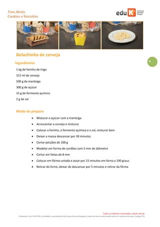 Tom Abrão
Cookies e biscoitos
4
Todos os direitos reservados. eduK.com.br
Conforme a Lei 9.610/98, é proibida a reprodução total e parcial ou divulgação comercial sem a autorização prévia e expressa do autor (artigo 29).
Bolachinha de cerveja
Ingredientes
1 kg de farinha de trigo
315 ml de cerveja
500 g de manteiga
300 g de açúcar
15 g de fermento químico
2 g de sal
Modo de preparo
• Misturar o açúcar com a manteiga
• Acrescentar a cerveja e misturar
• Colocar a farinha, o fermento químico e o sal, misturar bem
• Deixar a massa descansar por 30 minutos
• Cortar porções de 100 g
• Modelar em forma de cordões com 5 mm de diâmetro
• Cortar em fatias de 8 mm
• Colocar em fôrma untada e assar por 15 minutos em forno a 190 graus
• Retirar do forno, deixar de descansar por 5 minutos e retirar da fôrma
 