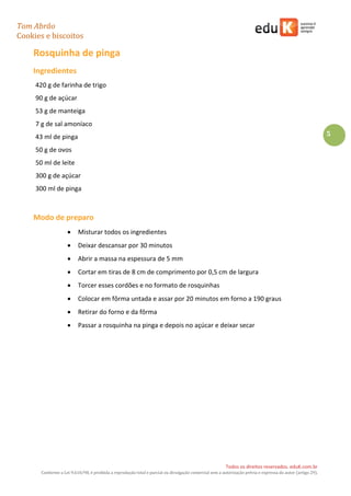 Tom Abrão
Cookies e biscoitos
5
Todos os direitos reservados. eduK.com.br
Conforme a Lei 9.610/98, é proibida a reprodução total e parcial ou divulgação comercial sem a autorização prévia e expressa do autor (artigo 29).
Rosquinha de pinga
Ingredientes
420 g de farinha de trigo
90 g de açúcar
53 g de manteiga
7 g de sal amoníaco
43 ml de pinga
50 g de ovos
50 ml de leite
300 g de açúcar
300 ml de pinga
Modo de preparo
• Misturar todos os ingredientes
• Deixar descansar por 30 minutos
• Abrir a massa na espessura de 5 mm
• Cortar em tiras de 8 cm de comprimento por 0,5 cm de largura
• Torcer esses cordões e no formato de rosquinhas
• Colocar em fôrma untada e assar por 20 minutos em forno a 190 graus
• Retirar do forno e da fôrma
• Passar a rosquinha na pinga e depois no açúcar e deixar secar
 