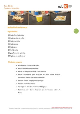 Tom Abrão
Cookies e biscoitos
6
Todos os direitos reservados. eduK.com.br
Conforme a Lei 9.610/98, é proibida a reprodução total e parcial ou divulgação comercial sem a autorização prévia e expressa do autor (artigo 29).
Bolachinha de coco
Ingredientes
600 g de farinha de trigo
400 g de amido de milho
200 g de manteiga
300 g de açúcar
200 g de ovos
240 ml de leite
15 g de fermento químico
300 g de coco ralado seco
Modo de preparo
• Pré-aquecer o forno a 190 graus
• Misturar todos os ingredientes
• Passar na máquina de moer carne manual
• Passar novamente pela máquina de moer carne manual,
separando as tiras que vão se formando
• Separar as tiras em pequenos pedaços
• Colocar em fôrma untada
• Assar por 15 minutos em forno a 190 graus
• Retirar do forno deixar descansar por 5 minutos e retirar da
fôrma
 