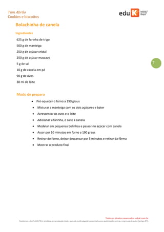 Tom Abrão
Cookies e biscoitos
7
Todos os direitos reservados. eduK.com.br
Conforme a Lei 9.610/98, é proibida a reprodução total e parcial ou divulgação comercial sem a autorização prévia e expressa do autor (artigo 29).
Bolachinha de canela
Ingredientes
625 g de farinha de trigo
500 g de manteiga
250 g de açúcar cristal
250 g de açúcar mascavo
5 g de sal
10 g de canela em pó
90 g de ovos
30 ml de leite
Modo de preparo
• Pré-aquecer o forno a 190 graus
• Misturar a manteiga com os dois açúcares e bater
• Acrescentar os ovos e o leite
• Adicionar a farinha, o sal e a canela
• Modelar em pequenas bolinhas e passar no açúcar com canela
• Assar por 10 minutos em forno a 190 graus
• Retirar do forno, deixar descansar por 5 minutos e retirar da fôrma
• Mostrar o produto final
 