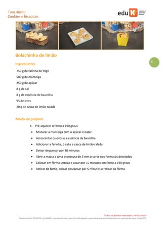 Tom Abrão
Cookies e biscoitos
8
Todos os direitos reservados. eduK.com.br
Conforme a Lei 9.610/98, é proibida a reprodução total e parcial ou divulgação comercial sem a autorização prévia e expressa do autor (artigo 29).
Bolachinha de limão
Ingredientes
750 g de farinha de trigo
500 g de manteiga
250 g de açúcar
8 g de sal
8 g de essência de baunilha
95 de ovos
20 g de casca de limão ralada
Modo de preparo
• Pré-aquecer o forno a 190 graus
• Misturar a manteiga com o açúcar e bater
• Acrescentar os ovos e a essência de baunilha
• Adicionar a farinha, o sal e a casca de limão ralada
• Deixar descansar por 30 minutos
• Abrir a massa a uma espessura de 3 mm e corte nos formatos desejados
• Colocar em fôrma untada e assar por 10 minutos em forno a 190 graus
• Retirar do forno, deixar descansar por 5 minutos e retirar da fôrma
 