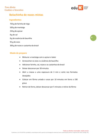 Tom Abrão
Cookies e biscoitos
9
Todos os direitos reservados. eduK.com.br
Conforme a Lei 9.610/98, é proibida a reprodução total e parcial ou divulgação comercial sem a autorização prévia e expressa do autor (artigo 29).
Bolachinha de nozes mistas
Ingredientes
750 g de farinha de trigo
500 g de manteiga
250 g de açúcar
8 g de sal
8 g de essência de baunilha
95 g de ovos
300 g de nozes e castanha-do-brasil
Modo de preparo
• Misturar a manteiga com o açúcar e bater
• Acrescentar os ovos e a essência de baunilha
• Adicionar farinha, sal, nozes e as castanhas-do-brasil
• Deixar descansar por 30 minutos
• Abrir a massa a uma espessura de 3 mm e corte nos formatos
desejados
• Colocar em fôrma untada e assar por 10 minutos em forno a 190
graus
• Retirar do forno, deixar descansar por 5 minutos e retirar da fôrma
 
