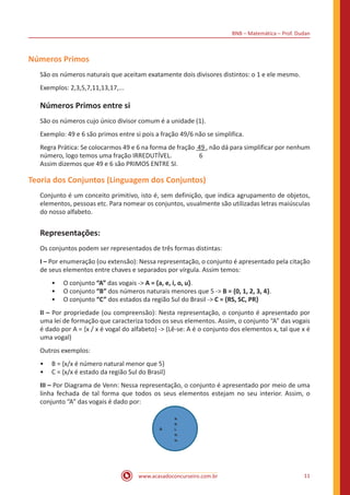 BNB – Matemática – Prof. Dudan
www.acasadoconcurseiro.com.br 11
Números Primos
São os números naturais que aceitam exatamente dois divisores distintos: o 1 e ele mesmo.
Exemplos: 2,3,5,7,11,13,17,...
Números Primos entre si
São os números cujo único divisor comum é a unidade (1).
Exemplo: 49 e 6 são primos entre si pois a fração 49/6 não se simplifica.
Regra Prática: Se colocarmos 49 e 6 na forma de fração 49 , não dá para simplificar por nenhum
número, logo temos uma fração IRREDUTÍVEL. 6
Assim dizemos que 49 e 6 são PRIMOS ENTRE SI.
Teoria dos Conjuntos (Linguagem dos Conjuntos)
Conjunto é um conceito primitivo, isto é, sem definição, que indica agrupamento de objetos,
elementos, pessoas etc. Para nomear os conjuntos, usualmente são utilizadas letras maiúsculas
do nosso alfabeto.
Representações:
Os conjuntos podem ser representados de três formas distintas:
I – Por enumeração (ou extensão): Nessa representação, o conjunto é apresentado pela citação
de seus elementos entre chaves e separados por vírgula. Assim temos:
•• O conjunto “A” das vogais -> A = {a, e, i, o, u}.
•• O conjunto “B” dos números naturais menores que 5 -> B = {0, 1, 2, 3, 4}.
•• O conjunto “C” dos estados da região Sul do Brasil -> C = {RS, SC, PR}
II – Por propriedade (ou compreensão): Nesta representação, o conjunto é apresentado por
uma lei de formação que caracteriza todos os seus elementos. Assim, o conjunto “A” das vogais
é dado por A = {x / x é vogal do alfabeto} -> (Lê-se: A é o conjunto dos elementos x, tal que x é
uma vogal)
Outros exemplos:
•• B = {x/x é número natural menor que 5}
•• C = {x/x é estado da região Sul do Brasil}
III – Por Diagrama de Venn: Nessa representação, o conjunto é apresentado por meio de uma
linha fechada de tal forma que todos os seus elementos estejam no seu interior. Assim, o
conjunto “A” das vogais é dado por:
A
a.
e.
i.
o.
u.
 