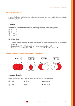 BNB – Matemática – Prof. Dudan
www.acasadoconcurseiro.com.br 13
Relação de Inclusão
É uma relação que estabelecemos entre dois conjuntos. Para essa relação fazemos uso dos
símbolos ⊂, ⊄, ⊃ e ⊃.
Exemplo
Fazendo uso dos símbolos de inclusão, estabeleça a relação entre os conjuntos:
a)	 N	___	Z
b)	 Q	___	 N
c)	 R	___	I
d)	 I	 ___	Q
Observações:
•• Dizemos que um conjunto “B” é um subconjunto ou parte do conjunto “A” se, e somente
se, B ⊂ A.
•• Dois conjuntos “A” e “B” são iguais se, e somente se, A ⊂ B e B ⊂ A.
•• Dados os conjuntos “A”, “B” e “C”, temos que: se A ⊂ B e B ⊂ C, então A ⊂ C.
União, Intersecção e Diferença entre conjuntos
Exemplo de aula
Dados os conjuntos A = {1, 3, 4, 5}, B = {2, 3, 4} e C = {4, 5, 10}. Determine:
a)	A ∪ B			 c) A – B 			 e) A ∩ B ∩ C
b)	A ∩ B			 d) B – A 			 f) A ∪ B ∪ C
 