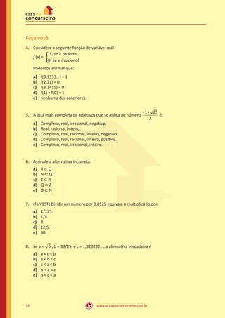 www.acasadoconcurseiro.com.br14
Faça você
4.	 Considere a seguinte função de variável real
f (x) =
se x racional
se x irra
1
0
,
, ccional
�
	 Podemos afirmar que:
a)	 f(0,3333...) = 1
b)	 f(2,31) = 0
c)	 f(3,1415) = 0
d)	 f(1) + f(0) = 1
e)	 nenhuma das anteriores.
5.	 A lista mais completa de adjetivos que se aplica ao número
- +1 25
2
é:
a)	 Complexo, real, irracional, negativo.
b)	 Real, racional, inteiro.
c)	 Complexo, real, racional, inteiro, negativo.
d)	 Complexo, real, racional, inteiro, positivo.
e)	 Complexo, real, irracional, inteiro.
6.	 Assinale a alternativa incorreta:
a)	 R ⊂ C
b)	 N ⊂ Q
c)	 Z ⊂ R
d)	 Q ⊂ Z
e)	 ∅ ⊂ N
7.	 (FUVEST) Dividir um número por 0,0125 equivale a multiplicá-lo por:
a)	 1/125.
b)	 1/8.
c)	 8.
d)	 12,5.
e)	 80.
8.	 Se a = 5 , b = 33/25, e c = 1,323232..., a afirmativa verdadeira é
a)	 a < c < b
b)	 a < b < c
c)	 c < a < b
d)	 b < a < c
e)	 b < c < a
 