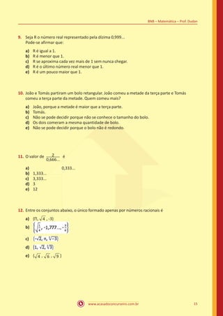 www.acasadoconcurseiro.com.br 15
BNB – Matemática – Prof. Dudan
9.	 Seja R o número real representado pela dízima 0,999...
Pode-se afirmar que:
a)	 R é igual a 1.
b)	 R é menor que 1.
c)	 R se aproxima cada vez mais de 1 sem nunca chegar.
d)	 R é o último número real menor que 1.
e)	 R é um pouco maior que 1.
10.	João e Tomás partiram um bolo retangular. João comeu a metade da terça parte e Tomás
comeu a terça parte da metade. Quem comeu mais?
a)	 João, porque a metade é maior que a terça parte.
b)	 Tomás.
c)	 Não se pode decidir porque não se conhece o tamanho do bolo.
d)	 Os dois comeram a mesma quantidade de bolo.
e)	 Não se pode decidir porque o bolo não é redondo.
11.	O valor de 2
0,666...
é
a)	 0,333...
b)	 1,333...
c)	 3,333...
d)	 3
e)	 12
12.	Entre os conjuntos abaixo, o único formado apenas por números racionais é
a)	 {Π, 4 , -3)
b)	
c)	
d)	
e)	 { 4 , 6 , 9 }
 
