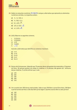 www.acasadoconcurseiro.com.br16
13.	Dados os conjuntos numéricos , marque a alternativa que apresenta os elementos
numéricos corretos, na respectiva ordem.
a)	 -5, - 6, -5/6, π.
b)	 -5, -5/6, -6, π.
c)	 0, 1, 2/3, 9 .
d)	 1/5, 6, 15/2, .
e)	 π, 2, 2/3, .
14.	(UEL) Observe os seguintes números.
I.	2,212121...
II.	3,212223...
III.	 π /5
IV.	 3,1416
V.	
Assinale a alternativa que identifica os números irracionais.
a)	 I e II
b)	 I e IV
c)	 II e III
d)	 II e V
e)	 III e V
15.	Numa sala há n pessoas. Sabendo que 75 pessoas dessa sala gostam de matemática, 52 gostam
de física, 30 pessoas gostam de ambas as matérias e 13 pessoas não gostam de nenhuma
dessas matérias. É correto afirmar que n vale
a)	 170
b)	 160
c)	 140
d)	 100.
e)	 110.
16.	Um cursinho tem 700 alunos matriculados. Sabe-se que 350 lêem o jornal Zero Hora, 230 lêem
o jornal Correio do Povo e 250 não lêem jornal algum. Quantos alunos lêem os dois jornais?
a)	 130
b)	 220
c)	 100
d)	 120
e)	 230
 