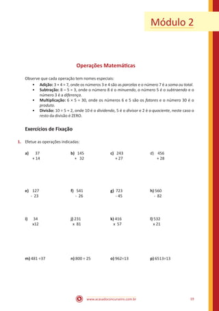 www.acasadoconcurseiro.com.br 19
Módulo 2
Operações Matemáticas
Observe que cada operação tem nomes especiais:
•• Adição: 3 + 4 = 7, onde os números 3 e 4 são as parcelas e o número 7 é a soma ou total.
•• Subtração: 8 – 5 = 3, onde o número 8 é o minuendo, o número 5 é o subtraendo e o
número 3 é a diferença.
•• Multiplicação: 6 × 5 = 30, onde os números 6 e 5 são os fatores e o número 30 é o
produto.
•• Divisão: 10 ÷ 5 = 2, onde 10 é o dividendo, 5 é o divisor e 2 é o quociente, neste caso o
resto da divisão é ZERO.
Exercícios de Fixação
1.	 Efetue as operações indicadas:
a)	 37			 b) 145		 c) 243			 d) 456
	 + 14			 + 32		 + 27			 + 28
e)	 127	 		 f) 541			 g) 723			h) 560
- 23	 		 - 26	 		 - 45			 - 82
i)	 34			j) 231	 		k) 416			l) 532
	x12			 x 81			 x 57			 x 21
m) 481 ÷37	 	n) 800 ÷ 25		 o) 962÷13		 p) 6513÷13
 