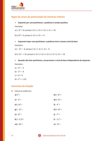 www.acasadoconcurseiro.com.br22
Regra de sinais da potenciação de números inteiros
•• Expoente par com parênteses: a potência é sempre positiva.
Exemplos:
a) (- 2)
4
= 16, porque (-2) × (- 2) × (- 2) × (- 2) = + 16
b) (+2)² = 4, porque (+ 2) × (+ 2) = + 4
•• Expoente ímpar com parênteses: a potência terá o mesmo sinal da base
Exemplos:
a) ( - 2)
3
= - 8, porque (-2) × (- 2) × (- 2) = - 8
b) (+ 2)
5
= + 32, porque (+ 2) × (+ 2) × (+ 2) × (+ 2) × (+ 2) = + 32
•• Quando não tiver parênteses, conservamos o sinal da base independente do expoente.
Exemplos:
a) – 2² = - 4
b) – 2
3
= - 8
c) + 3² = 9
d) + 5
3
= + 125
Exercícios de Fixação
4.	 Calcule as potências:
a) 3² = 						b) (- 3)² =
c) – 3² = 						 d) (+ 5)
3
=
e) (- 6)² = 						 f) – 4
3
=
g) ( - 1)² = 						 h) (+ 4)² =
i) ( -5)
0
=						j) – 7² =
k) (– 2,1)²=					l) – 1,1
3
=
m) ( -8)² = 						n) – 8² =
 