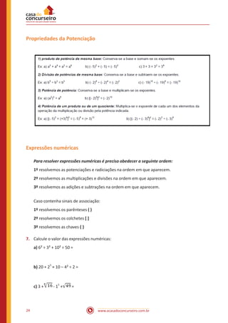 www.acasadoconcurseiro.com.br24
Propriedades da Potenciação
Expressões numéricas
Para resolver expressões numéricas é preciso obedecer a seguinte ordem:
1º resolvemos as potenciações e radiciações na ordem em que aparecem.
2º resolvemos as multiplicações e divisões na ordem em que aparecem.
3º resolvemos as adições e subtrações na ordem em que aparecem.
Caso contenha sinais de associação:
1º resolvemos os parênteses ( )
2º resolvemos os colchetes [ ]
3º resolvemos as chaves { }
7.	 Calcule o valor das expressões numéricas:
a) 6² ÷ 3² + 10² ÷ 50 =
b) 20 + 2
3
× 10 – 4² ÷ 2 =
c) 3 + - 1
5
+ =
 