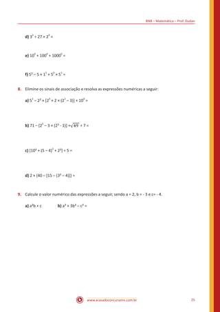 BNB – Matemática – Prof. Dudan
www.acasadoconcurseiro.com.br 25
d) 3
3
÷ 27 × 2
0
=
e) 10
0
+ 100
0
+ 1000
0
=
f) 5² – 5 × 1
5
+ 5
0
× 5
3
=
8.	 Elimine os sinais de associação e resolva as expressões numéricas a seguir:
a) 5
3
– 2² × [2
4
+ 2 × (2
3
– 3)] + 10
0
=
b) 71 – [2
5
– 3 × (2² - 1)] + ÷ 7 =
c) [10² + (5 – 4)
3
+ 2²] ÷ 5 =
d) 2 × {40 – [15 – (3² – 4)]} =
9.	 Calcule o valor numérico das expressões a seguir, sendo a = 2, b = - 3 e c= - 4.
a) a²b + c 		 b) a² + 3b² – c² =
 