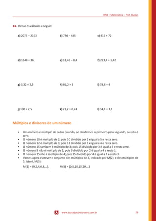 BNB – Matemática – Prof. Dudan
www.acasadoconcurseiro.com.br 29
14.	Efetue os cálculos a seguir:
a) 2075 – 2163 			 b) 740 – 485			 c) 415 × 72
d) 1548 ÷ 36 			 e) 13,46 – 8,4 			 f) 223,4 + 1,42	
g) 3,32 × 2,5		 	h) 86,2 × 3 			 i) 78,8 ÷ 4
j) 100 ÷ 2,5			 k) 21,2 ÷ 0,24			 l) 34,1 ÷ 3,1
Múltiplos e divisores de um número
•• Um número é múltiplo de outro quando, ao dividirmos o primeiro pelo segundo, o resto é
zero.
•• O número 10 é múltiplo de 2; pois 10 dividido por 2 é igual a 5 e resta zero.
•• O número 12 é múltiplo de 3; pois 12 dividido por 3 é igual a 4 e resta zero.
•• O número 15 também é múltiplo de 3; pois 15 dividido por 3 é igual a 5 e resta zero.
•• O número 9 não é múltiplo de 2; pois 9 dividido por 2 é igual a 4 e resta 1.
•• O número 15 não é múltiplo de 4; pois 15 dividido por 4 é igual a 3 e resta 3.
•• Vamos agora escrever o conjunto dos múltiplos de 2, indicado por M(2), e dos múltiplos de
5, isto é, M(5):
M(2) = {0,2,4,6,8,…}.		 M(5) = {0,5,10,15,20,…}
 
