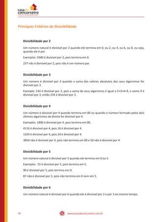 www.acasadoconcurseiro.com.br30
Principais Critérios de Divisibilidade
Divisibilidade por 2
Um número natural é divisível por 2 quando ele termina em 0, ou 2, ou 4, ou 6, ou 8, ou seja,
quando ele é par.
Exemplos: 5040 é divisível por 2, pois termina em 0.
237 não é divisível por 2, pois não é um número par.
Divisibilidade por 3
Um número é divisível por 3 quando a soma dos valores absolutos dos seus algarismos for
divisível por 3.
Exemplo: 234 é divisível por 3, pois a soma de seus algarismos é igual a 2+3+4=9, e como 9 é
divisível por 3, então 234 é divisível por 3.
Divisibilidade por 4
Um número é divisível por 4 quando termina em 00 ou quando o número formado pelos dois
últimos algarismos da direita for divisível por 4.
Exemplos: 1800 é divisível por 4, pois termina em 00.
4116 é divisível por 4, pois 16 é divisível por 4.
1324 é divisível por 4, pois 24 é divisível por 4.
3850 não é divisível por 4, pois não termina em 00 e 50 não é divisível por 4.
Divisibilidade por 5
Um número natural é divisível por 5 quando ele termina em 0 ou 5.
Exemplos: 55 é divisível por 5, pois termina em 5.
90 é divisível por 5, pois termina em 0.
87 não é divisível por 5, pois não termina em 0 nem em 5.
Divisibilidade por 6
Um número natural é divisível por 6 quando ele é divisivel por 2 e por 3 ao mesmo tempo.
 