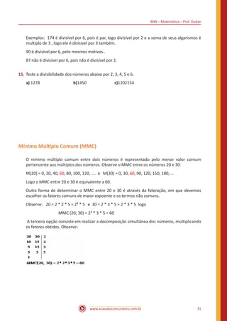BNB – Matemática – Prof. Dudan
www.acasadoconcurseiro.com.br 31
Exemplos: 174 é divisível por 6, pois é par, logo divisível por 2 e a soma de seus algarismos é
multiplo de 3 , logo ele é divisivel por 3 também.
90 é divisível por 6, pelo mesmos motivos..
87 não é divisível por 6, pois não é divisível por 2.
15.	Teste a divisibilidade dos números abaixo por 2, 3, 4, 5 e 6.
a) 1278			 b)1450			 c)1202154
Mínimo Múltiplo Comum (MMC)
O mínimo múltiplo comum entre dois números é representado pelo menor valor comum
pertencente aos múltiplos dos números. Observe o MMC entre os números 20 e 30:
M(20) = 0, 20, 40, 60, 80, 100, 120, .... e M(30) = 0, 30, 60, 90, 120, 150, 180, ...
Logo o MMC entre 20 e 30 é equivalente a 60.
Outra forma de determinar o MMC entre 20 e 30 é através da fatoração, em que devemos
escolher os fatores comuns de maior expoente e os termos não comuns.
Observe:	 20 = 2 * 2 * 5 = 2² * 5 e 30 = 2 * 3 * 5 = 2 * 3 * 5 logo
MMC (20; 30) = 2² * 3 * 5 = 60
A terceira opção consiste em realizar a decomposição simultânea dos números, multiplicando
os fatores obtidos. Observe:
 