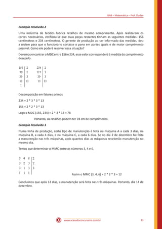 BNB – Matemática – Prof. Dudan
www.acasadoconcurseiro.com.br 33
Exemplo Resolvido 2
Uma indústria de tecidos fabrica retalhos de mesmo comprimento. Após realizarem os
cortes necessários, verificou-se que duas peças restantes tinham as seguintes medidas: 156
centímetros e 234 centímetros. O gerente de produção ao ser informado das medidas, deu
a ordem para que o funcionário cortasse o pano em partes iguais e de maior comprimento
possível. Como ele poderá resolver essa situação?
Devemos encontrar o MDC entre 156 e 234, esse valor corresponderá à medida do comprimento
desejado.
Decomposição em fatores primos
234 = 2 * 3 * 3 * 13
156 = 2 * 2 * 3 * 13
Logo o MDC (156, 234) = 2 * 3 * 13 = 78
Portanto, os retalhos podem ter 78 cm de comprimento.
Exemplo Resolvido 3
Numa linha de produção, certo tipo de manutenção é feita na máquina A a cada 3 dias, na
máquina B, a cada 4 dias, e na máquina C, a cada 6 dias. Se no dia 2 de dezembro foi feita
a manutenção nas três máquinas, após quantos dias as máquinas receberão manutenção no
mesmo dia.
Temos que determinar o MMC entre os números 3, 4 e 6.
				Assim o MMC (3, 4, 6) = 2 * 2 * 3 = 12
Concluímos que após 12 dias, a manutenção será feita nas três máquinas. Portanto, dia 14 de
dezembro.
 