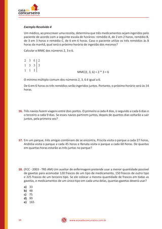 www.acasadoconcurseiro.com.br34
Exemplo Resolvido 4
Um médico, ao prescrever uma receita, determina que três medicamentos sejam ingeridos pelo
paciente de acordo com a seguinte escala de horários: remédio A, de 2 em 2 horas, remédio B,
de 3 em 3 horas e remédio C, de 6 em 6 horas. Caso o paciente utilize os três remédios às 8
horas da manhã, qual será o próximo horário de ingestão dos mesmos?
Calcular o MMC dos números 2, 3 e 6.
		 		 MMC(2, 3, 6) = 2 * 3 = 6
O mínimo múltiplo comum dos números 2, 3, 6 é igual a 6.
De 6 em 6 horas os três remédios serão ingeridos juntos. Portanto, o próximo horário será às 14
horas.
16.	Três navios fazem viagens entre dois portos. O primeiro a cada 4 dias, o segundo a cada 6 dias e
o terceiro a cada 9 dias. Se esses navios partirem juntos, depois de quantos dias voltarão a sair
juntos, pela primeira vez?
17.	Em um parque, três amigas combinam de se encontra, Priscila visita o parque a cada 27 horas,
Andréia visita o parque a cada 45 horas e Renata visita o parque a cada 60 horas. De quantas
em quantas horas estarão as três juntas no parque?
18.	(FCC - 2003 - TRE-AM) Um auxiliar de enfermagem pretende usar a menor quantidade possível
de gavetas para acomodar 120 frascos de um tipo de medicamento, 150 frascos de outro tipo
e 225 frascos de um terceiro tipo. Se ele colocar a mesma quantidade de frascos em todas as
gavetas, e medicamentos de um único tipo em cada uma delas, quantas gavetas deverá usar?
a)	 33
b)	 48
c)	 75
d)	 99
e)	 165
 