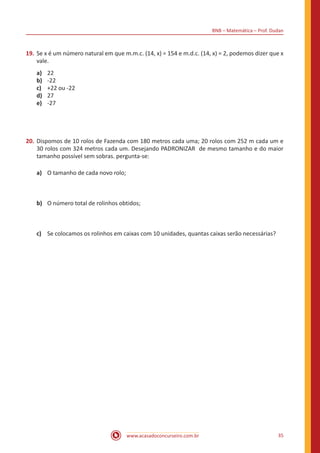 BNB – Matemática – Prof. Dudan
www.acasadoconcurseiro.com.br 35
19.	Se x é um número natural em que m.m.c. (14, x) = 154 e m.d.c. (14, x) = 2, podemos dizer que x
vale.
a)	 22
b)	 -22
c)	 +22 ou -22
d)	 27
e)	 -27
20.	Dispomos de 10 rolos de Fazenda com 180 metros cada uma; 20 rolos com 252 m cada um e
30 rolos com 324 metros cada um. Desejando PADRONIZAR  de mesmo tamanho e do maior
tamanho possível sem sobras. pergunta-se:
a)	 O tamanho de cada novo rolo;
b)	 O número total de rolinhos obtidos;
c)	 Se colocamos os rolinhos em caixas com 10 unidades, quantas caixas serão necessárias?
 