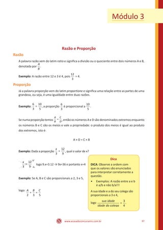 www.acasadoconcurseiro.com.br 37
Módulo 3
Razão e Proporção
Razão
A palavra razão vem do latim ratio e significa a divisão ou o quociente entre dois números A e B,
denotada por
A
B
.
Exemplo: A razão entre 12 e 3 é 4, pois
12
3
= 4.
Proporção
Já a palavra proporção vem do latim proportione e significa uma relação entre as partes de uma
grandeza, ou seja, é uma igualdade entre duas razões.
Exemplo:
6
3
10
5
= , a proporção
6
3
é proporcional a
10
5
.
Se numa proporção temos =
A
B
C
D
, então os números A e D são denominados extremos enquanto
os números B e C são os meios e vale a propriedade: o produto dos meios é igual ao produto
dos extremos, isto é:
A × D = C × B
Exemplo: Dada a proporção
3
12
9
=
x
, qual o valor de x?
3
12
9
=
x
logo 9.x=3.12 → 9x=36 e portanto x=4
Exemplo: Se A, B e C são proporcionais a 2, 3 e 5,
Dica
DICA: Observe a ordem com
que os valores são enunciados
para interpretar corretamente a
questão.
•• Exemplos: A razão entre a e b
é a/b e não b/a!!!
A sua idade e a do seu colega são
proporcionais a 3 e 4,
logo
sua idade
idade do ccolega
=
3
4
.
logo:
2 3 5
= =
A B C 						
 