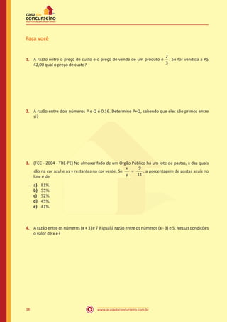 www.acasadoconcurseiro.com.br38
Faça você
1.	 A razão entre o preço de custo e o preço de venda de um produto é
2
3
. Se for vendida a R$
42,00 qual o preço de custo?
2.	 A razão entre dois números P e Q é 0,16. Determine P+Q, sabendo que eles são primos entre
si?
3.	 (FCC - 2004 - TRE-PE) No almoxarifado de um Órgão Público há um lote de pastas, x das quais
são na cor azul e as y restantes na cor verde. Se
x
y
=
9
11
, a porcentagem de pastas azuis no
lote é de
a)	 81%.
b)	 55%.
c)	 52%.
d)	 45%.
e)	 41%.
4.	 A razão entre os números (x + 3) e 7 é igual à razão entre os números (x - 3) e 5. Nessas condições
o valor de x é?
 