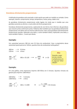 BNB – Matemática – Prof. Dudan
www.acasadoconcurseiro.com.br 39
Grandezas diretamente proporcionais
A definição de grandeza está associada a tudo aquilo que pode ser medido ou contado. Como
exemplo, citamos: comprimento, tempo, temperatura, massa, preço, idade e etc.
As grandezas diretamente proporcionais estão ligadas de modo que à medida que uma
grandeza aumenta ou diminui, a outra altera de forma proporcional.
Grandezas diretamente proporcionais, explicando de uma forma mais informal, são grandezas
que crescem juntas e diminuem juntas. Podemos dizer também que nas grandezas diretamente
proporcionais uma delas varia na mesma razão da outra. Isto é, duas grandezas são diretamente
proporcionais quando, dobrando uma delas, a outra também dobra; triplicando uma delas, a
outra também triplica... E assim por diante.
Exemplo:
Um automóvel percorre 300 km com 25 litros de combustível. Caso o proprietário desse
automóvel queira percorrer 120 km, quantos litros de combustível serão gastos?
300 km	 	 25 litros
120 km	 	 x litros
x
=
300
120
25
	 300.x=25.120 x=
3000
300
 à x=10
Dica
Quando a regra
de três é direta
multiplicamos em
X, regra do “CRUZ
CREDO”.
Exemplo:
Em uma gráfica, certa impressora imprime 100 folhas em 5 minutos. Quantos minutos ela
gastará para imprimir 1300 folhas?
100 folhas	 5 minutos
1300 folhas x litros
x
=
100
1300
5
=	 100.x = 5.1300 	 à	 x =
5 1300
100
×
= 65 minutos
 