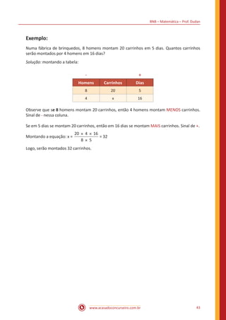 BNB – Matemática – Prof. Dudan
www.acasadoconcurseiro.com.br 43
Exemplo:
Numa fábrica de brinquedos, 8 homens montam 20 carrinhos em 5 dias. Quantos carrinhos
serão montados por 4 homens em 16 dias?
Solução: montando a tabela:
- +
Homens Carrinhos Dias
8 20 5
4 x 16
Observe que se 8 homens montam 20 carrinhos, então 4 homens montam MENOS carrinhos.
Sinal de - nessa coluna.
Se em 5 dias se montam 20 carrinhos, então em 16 dias se montam MAIS carrinhos. Sinal de +.
Montando a equação: x =
20 4 16
8 5
× ×
×
= 32
Logo, serão montados 32 carrinhos.
 