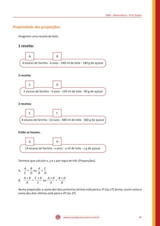 BNB – Matemática – Prof. Dudan
www.acasadoconcurseiro.com.br 45
Propriedade das proporções
Imaginem uma receita de bolo.
1 receita:
4 xícaras de farinha - 6 ovos - 240 ml de leite - 180 g de açúcar
A B
½ receita:
2 xícaras de farinha - 3 ovos - 120 ml de leite - 90 g de açúcar
C D
2 receitas:
8 xícaras de farinha - 12 ovos - 480 ml de leite - 360 g de açúcar
E F
Então se houver,
14 xícaras de farinha - x ovos - y ml de leite - z g de açúcar
G H
Teremos que calcular x, y e z por regra de três (Proporções).
1.	 =
A
C
B
D
ou =
A
B
C
D
2.	
+A B
A
==
+C D
C
ou
+
=
+A B
A
B D
B
Numa proporção, a soma dos dois primeiros termos está para o 2º (ou 1º) termo, assim como a
soma dos dois últimos está para o 4º (ou 3º).
 
