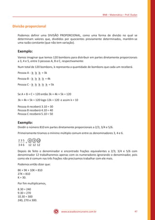 BNB – Matemática – Prof. Dudan
www.acasadoconcurseiro.com.br 47
Divisão proporcional
Podemos definir uma DIVISÃO PROPORCIONAL, como uma forma de divisão no qual se
determinam valores que, divididos por quocientes previamente determinados, mantêm-se
uma razão constante (que não tem variação).
Exemplo:
Vamos imaginar que temos 120 bombons para distribuir em partes diretamente proporcionais
a 3, 4 e 5, entre 3 pessoas A, B e C, respectivamente:
Num total de 120 bombons, k representa a quantidade de bombons que cada um receberá.
Pessoa A - k k k = 3k
Pessoa B - k k k k = 4k
Pessoa C - k k k k k = 5k
Se A + B + C = 120 então 3k + 4k + 5k = 120
3k + 4k + 5k = 120 logo 12k = 120 e assim k = 10
Pessoa A receberá 3.10 = 30
Pessoa B receberá 4.10 = 40
Pessoa C receberá 5.10 = 50
Exemplo:
Dividir o número 810 em partes diretamente proporcionais a 2/3, 3/4 e 5/6.
Primeiramente tiramos o mínimo múltiplo comum entre os denominadores 3, 4 e 6.
=
2
3
3
4
5
6
8
12
9
12
10
12
Depois de feito o denominador e encontrado frações equivalentes a 2/3, 3/4 e 5/6 com
denominador 12 trabalharemos apenas com os numeradores ignorando o denominador, pois
como ele é comum nas três frações não precisamos trabalhar com ele mais.
Podemos então dizer que:
8K + 9K + 10K = 810
27K = 810
K = 30.
Por fim multiplicamos,
8.30 = 240
9.30 = 270
10.30 = 300
240, 270 e 300.
 