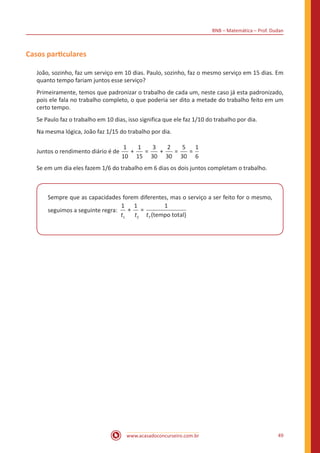 BNB – Matemática – Prof. Dudan
www.acasadoconcurseiro.com.br 49
Casos particulares
João, sozinho, faz um serviço em 10 dias. Paulo, sozinho, faz o mesmo serviço em 15 dias. Em
quanto tempo fariam juntos esse serviço?
Primeiramente, temos que padronizar o trabalho de cada um, neste caso já esta padronizado,
pois ele fala no trabalho completo, o que poderia ser dito a metade do trabalho feito em um
certo tempo.
Se Paulo faz o trabalho em 10 dias, isso significa que ele faz 1/10 do trabalho por dia.
Na mesma lógica, João faz 1/15 do trabalho por dia.
Juntos o rendimento diário é de
1
10
1
15
3
30
2
30
5
30
1
6
+ = + = =
Se em um dia eles fazem 1/6 do trabalho em 6 dias os dois juntos completam o trabalho.
Sempre que as capacidades forem diferentes, mas o serviço a ser feito for o mesmo,
seguimos a seguinte regra:
1 1 1
1 2
+ =
(tempt t tT oo total)
 