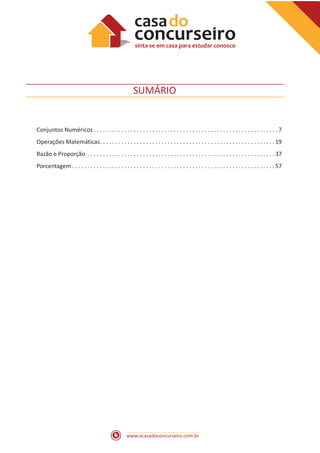 www.acasadoconcurseiro.com.br
SUMÁRIO
Conjuntos Numéricos.  .  .  .  .  .  .  .  .  .  .  .  .  .  .  .  .  .  .  .  .  .  .  .  .  .  .  .  .  .  .  .  .  .  .  .  .  .  .  .  .  .  .  .  .  .  .  .  .  .  .  .  .  .  .  .  .  .  .  . 7
Operações Matemáticas. .  .  .  .  .  .  .  .  .  .  .  .  .  .  .  .  .  .  .  .  .  .  .  .  .  .  .  .  .  .  .  .  .  .  .  .  .  .  .  .  .  .  .  .  .  .  .  .  .  .  .  .  .  .  .  . 19
Razão e Proporção .  .  .  .  .  .  .  .  .  .  .  .  .  .  .  .  .  .  .  .  .  .  .  .  .  .  .  .  .  .  .  .  .  .  .  .  .  .  .  .  .  .  .  .  .  .  .  .  .  .  .  .  .  .  .  .  .  .  .  .  . 37
Porcentagem.  .  .  .  .  .  .  .  .  .  .  .  .  .  .  .  .  .  .  .  .  .  .  .  .  .  .  .  .  .  .  .  .  .  .  .  .  .  .  .  .  .  .  .  .  .  .  .  .  .  .  .  .  .  .  .  .  .  .  .  .  .  .  .  .  . 57
 