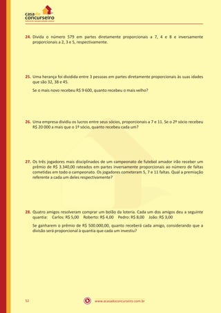 www.acasadoconcurseiro.com.br52
24.	Divida o número 579 em partes diretamente proporcionais a 7, 4 e 8 e inversamente
proporcionais a 2, 3 e 5, respectivamente.
25.	Uma herança foi dividida entre 3 pessoas em partes diretamente proporcionais às suas idades
que são 32, 38 e 45.
Se o mais novo recebeu R$ 9 600, quanto recebeu o mais velho?
26.	Uma empresa dividiu os lucros entre seus sócios, proporcionais a 7 e 11. Se o 2º sócio recebeu
R$ 20 000 a mais que o 1º sócio, quanto recebeu cada um?
27.	Os três jogadores mais disciplinados de um campeonato de futebol amador irão receber um
prêmio de R$ 3.340,00 rateados em partes inversamente proporcionais ao número de faltas
cometidas em todo o campeonato. Os jogadores cometeram 5, 7 e 11 faltas. Qual a premiação
referente a cada um deles respectivamente?
28.	Quatro amigos resolveram comprar um bolão da loteria. Cada um dos amigos deu a seguinte
quantia: Carlos: R$ 5,00 Roberto: R$ 4,00 Pedro: R$ 8,00 João: R$ 3,00 
Se ganharem o prêmio de R$ 500.000,00, quanto receberá cada amigo, considerando que a
divisão será proporcional à quantia que cada um investiu?
 