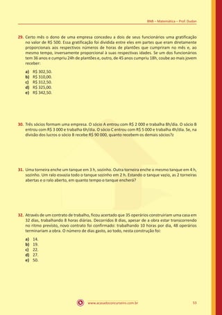 www.acasadoconcurseiro.com.br 53
BNB – Matemática – Prof. Dudan
29.	Certo mês o dono de uma empresa concedeu a dois de seus funcionários uma gratificação
no valor de R$ 500. Essa gratificação foi dividida entre eles em partes que eram diretamente
proporcionais aos respectivos números de horas de plantões que cumpriram no mês e, ao
mesmo tempo, inversamente proporcional à suas respectivas idades. Se um dos funcionários
tem 36 anos e cumpriu 24h de plantões e, outro, de 45 anos cumpriu 18h, coube ao mais jovem
receber:
a)	 R$ 302,50.
b)	 R$ 310,00.
c)	 R$ 312,50.
d)	 R$ 325,00.
e)	 R$ 342,50.
30.	Três sócios formam uma empresa. O sócio A entrou com R$ 2 000 e trabalha 8h/dia. O sócio B
entrou com R$ 3 000 e trabalha 6h/dia. O sócio C entrou com R$ 5 000 e trabalha 4h/dia. Se, na
divisão dos lucros o sócio B recebe R$ 90 000, quanto recebem os demais sócios?z
31.	Uma torneira enche um tanque em 3 h, sozinho. Outra torneira enche o mesmo tanque em 4 h,
sozinho. Um ralo esvazia todo o tanque sozinho em 2 h. Estando o tanque vazio, as 2 torneiras
abertas e o ralo aberto, em quanto tempo o tanque encherá?
32.	Através de um contrato de trabalho, ficou acertado que 35 operários construiriam uma casa em
32 dias, trabalhando 8 horas diárias. Decorridos 8 dias, apesar de a obra estar transcorrendo
no ritmo previsto, novo contrato foi confirmado: trabalhando 10 horas por dia, 48 operários
terminariam a obra. O número de dias gasto, ao todo, nesta construção foi:
a)	 14.
b)	 19.
c)	 22.
d)	 27.
e)	 50.
 
