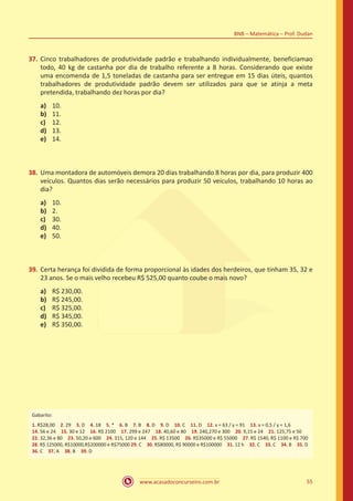 www.acasadoconcurseiro.com.br 55
BNB – Matemática – Prof. Dudan
37.	Cinco trabalhadores de produtividade padrão e trabalhando individualmente, beneficiamao
todo, 40 kg de castanha por dia de trabalho referente a 8 horas. Considerando que existe
uma encomenda de 1,5 toneladas de castanha para ser entregue em 15 dias úteis, quantos
trabalhadores de produtividade padrão devem ser utilizados para que se atinja a meta
pretendida, trabalhando dez horas por dia?
a)	 10.
b)	 11.
c)	 12.
d)	 13.
e)	 14.
38.	Uma montadora de automóveis demora 20 dias trabalhando 8 horas por dia, para produzir 400
veículos. Quantos dias serão necessários para produzir 50 veículos, trabalhando 10 horas ao
dia?
a)	 10.
b)	 2.
c)	 30.
d)	 40.
e)	 50.
39.	Certa herança foi dividida de forma proporcional às idades dos herdeiros, que tinham 35, 32 e
23 anos. Se o mais velho recebeu R$ 525,00 quanto coube o mais novo?
a)	 R$ 230,00.
b)	 R$ 245,00.
c)	 R$ 325,00.
d)	 R$ 345,00.
e)	 R$ 350,00.
Gabarito:
1. R$28,00 2. 29 3. D 4. 18 5. * 6. B 7. B 8. D 9. D 10. C 11. D 12. x = 63 / y = 91 13. x = 0,5 / y = 1,6
14. 56 e 24 15. 30 e 12 16. R$ 2100 17. 299 e 247 18. 40,60 e 80 19. 240,270 e 300 20. 9,15 e 24 21. 125,75 e 50
22. 32,36 e 80 23. 50,20 e 600 24. 315, 120 e 144 25. R$ 13500 26. R$35000 e R$ 55000 27. R$ 1540, R$ 1100 e R$ 700
28. R$ 125000, R$10000,R$200000 e R$75000 29. C 30. R$80000, R$ 90000 e R$100000 31. 12 h 32. C 33. C 34. B 35. D
36. C 37. A 38. B 39. D
 