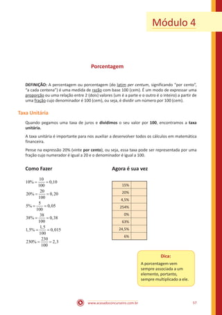 www.acasadoconcurseiro.com.br 57
Módulo 4
Porcentagem
DEFINIÇÃO: A percentagem ou porcentagem (do latim per centum, significando “por cento”,
“a cada centena”) é uma medida de razão com base 100 (cem). É um modo de expressar uma
proporção ou uma relação entre 2 (dois) valores (um é a parte e o outro é o inteiro) a partir de
uma fração cujo denominador é 100 (cem), ou seja, é dividir um número por 100 (cem).
Taxa Unitária
Quando pegamos uma taxa de juros e dividimos o seu valor por 100, encontramos a taxa
unitária.
A taxa unitária é importante para nos auxiliar a desenvolver todos os cálculos em matemática
financeira.
Pense na expressão 20% (vinte por cento), ou seja, essa taxa pode ser representada por uma
fração cujo numerador é igual a 20 e o denominador é igual a 100.
Como Fazer					 Agora é sua vez
10
10% 0,10
100
20
20% 0,20
100
5
5% 0,05
100
38
38% 0,38
100
1,5
1,5% 0,015
100
230
230% 2,3
100
= =
= =
= =
= =
= =
= =
				
15%
20%
4,5%
254%
0%
63%
24,5%
6%
Dica:
A porcentagem vem
sempre associada a um
elemento, portanto,
sempre multiplicado a ele.
 