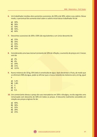 www.acasadoconcurseiro.com.br 67
BNB – Matemática – Prof. Dudan
6.	 Um trabalhador recebeu dois aumentos sucessivos, de 20% e de 30%, sobre o seu salário. Desse
modo, o percentual de aumento total sobre o salário inicial desse trabalhador foi de
a)	 30%.
b)	 36%.
c)	 50%.
d)	 56%..
e)	 66%
7.	 Descontos sucessivos de 20% e 30% são equivalentes a um único desconto de:
a)	 25%.
b)	 26%.
c)	 44%.
d)	 45%.
e)	 50%.
8.	 Considerando uma taxa mensal constante de 10% de inflação, o aumento de preços em 2 meses
será de
a)	 2%.
b)	 4%.
c)	 20%.
d)	 21%.
e)	 121%.
9.	 Numa melancia de 10 kg, 95% dela é constituída de água. Após desidratar a fruta, de modo que
se eliminem 90% da água, pode-se afirmar que a massa restante da melancia será, em kg, igual
a
a)	 1,45.
b)	 1,80.
c)	 5.
d)	 9.
e)	 9,5.
10.	Um comerciante elevou o preço de suas mercadorias em 50% e divulgou, no dia seguinte uma
remarcação com desconto de 50% em todos os preços. O desconto realmente concedido em
relação aos preços originais foi de:
a)	 40%.
b)	 36%.
c)	 32%.
d)	 28%.
e)	 25%.
 
