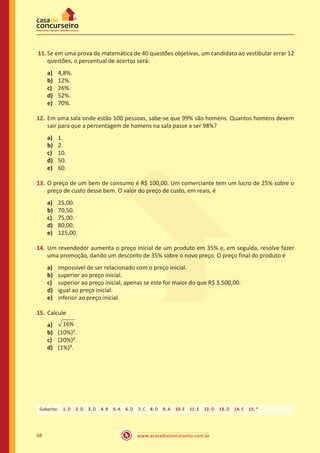www.acasadoconcurseiro.com.br68
11.	Se em uma prova de matemática de 40 questões objetivas, um candidato ao vestibular errar 12
questões, o percentual de acertos será:
a)	 4,8%.
b)	 12%.
c)	 26%.
d)	 52%.
e)	 70%.
12.	Em uma sala onde estão 100 pessoas, sabe-se que 99% são homens. Quantos homens devem
sair para que a percentagem de homens na sala passe a ser 98%?
a)	 1.
b)	 2.
c)	 10.
d)	 50.
e)	 60.
13.	O preço de um bem de consumo é R$ 100,00. Um comerciante tem um lucro de 25% sobre o
preço de custo desse bem. O valor do preço de custo, em reais, é
a)	 25,00.
b)	 70,50.
c)	 75,00.
d)	 80,00.
e)	 125,00.
14.	Um revendedor aumenta o preço inicial de um produto em 35% e, em seguida, resolve fazer
uma promoção, dando um desconto de 35% sobre o novo preço. O preço final do produto é
a)	 impossível de ser relacionado com o preço inicial.
b)	 superior ao preço inicial.
c)	 superior ao preço inicial, apenas se este for maior do que R$ 3.500,00.
d)	 igual ao preço inicial.
e)	 inferior ao preço inicial.
15.	Calcule
a)	 16% .
b)	 (10%)².
c)	 (20%)².
d)	 (1%)³.
Gabarito: 1. D 2. D 3. D 4. B 5. A 6. D 7. C 8. D 9. A 10. E 11. E 12. D 13. D 14. E 15. *
 