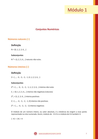 www.acasadoconcurseiro.com.br 7
Módulo 1
Conjuntos Numéricos
Números naturais ( )
Definição
N = {0, 1, 2, 3, 4,...}
Subconjuntos
N * = {1, 2, 3, 4,...} naturais não nulos.
Números inteiros ( )
Definição
Z = {..., - 4, - 3, - 2, - 1, 0, 1, 2, 3, 4,...}
Subconjuntos
Z* = {..., - 4, - 3, - 2, - 1, 1, 2, 3, 4,...} inteiros não nulos
Z + = {0, 1, 2, 3, 4,...} inteiros não negativos (naturais)
Z*+ = {1, 2, 3, 4,...} inteiros positivos
Z- = {..., - 4, - 3, - 2, - 1, 0} inteiros não positivos
Z*- = {..., - 4, - 3, - 2, - 1} inteiros negativos
O módulo de um número inteiro, ou valor absoluto, é a distância da origem a esse ponto
representado na reta numerada. Assim, módulo de - 4 é 4 e o módulo de 4 é também 4.
|- 4| = |4| = 4
 