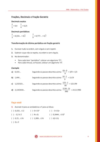 BNB – Matemática – Prof. Dudan
www.acasadoconcurseiro.com.br 9
Frações, Decimais e Fração Geratriz
Decimais exatos
2
5
= 0,4	
1
4
= 0,25
Decimais periódicos
1
3
= 0,333... = 0,3		
7
9
= 0,777... = 0,7
Transformação de dízima periódica em fração geratriz
1.	 Escrever tudo na ordem, sem vírgula e sem repetir.
2.	 Subtrair o que não se repete, na ordem e sem vírgula.
3.	 No denominador:
•• Para cada item “periódico”, colocar um algarismo “9”;
•• Para cada intruso, se houver, colocar um algarismo “0”.
Exemplo
a)	 0,333...		 Seguindo os passos descritos acima:
-03 0
9
= 3/9 = 1/3
b)	 1,444...		 Seguindo os passos descritos acima:
-14 1
9
= 13 /9
c)	 1,232323...		 Seguindo os passos descritos acima:
-123 1
99
= 122 /99
d)	 2,1343434...		 Seguindo os passos descritos acima:
-2134 21
990
= 2113 /990
Faça você
3.	 Assinale V para as verdadeiras e F para as falsas:
( ) 0,333... ∈ Z	 ( ) 0 ∈ Q*	 ( ) - 3 ∈ Q+
( ) - 3,2 ∈ Z	 ( ) N c Q	 ( ) 0,3444... ∈ Q*
( ) 0,72... ∈ N	 ( ) 1,999... ∈ N	 ( ) 62 ∈ Q
( ) Q c Z
 