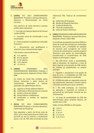 www.acasadoconcurseiro.com.br100
5.	 (19341) FCC 2012 CONHECIMENTOS
BANCÁRIOS Produtos e Serviços Bancários,
Abertura e Movimentação de Conta
Corrente
Para abertura de conta bancária a pessoa
jurídica deve apresentar
I – Inscrição no Cadastro Nacional de Pessoa
Jurídica (CNPJ).
II – Contrato social de constituição e suas
atualizações.
III – Ficha-proposta no padrão da instituição
financeira.
IV – Documentos que qualifiquem e
autorizem seus representantes legais.
Está correto o que se afirma em:
a)	 I e II, apenas.
b)	 III e IV, apenas.
c)	 II e IV, apenas.
d)	 I e III, apenas.
e)	 I, II, III e IV.
6.	 (18305) CESGRANRIO 2013
CONHECIMENTOS BANCÁRIOS Produtos e
Serviços Bancários, Depósito à Prazo: CDB e
RDB
Os títulos de renda fixa emitidos pelos
bancos comerciais e pelos bancos de
investimento destinados a lastrear
operações de capital de giro são os:
a)	 registros e títulos públicos federais
b)	 certificados e letras do tesouro nacional
c)	 recibos e letras de câmbio
d)	 títulos federais e debêntures
e)	 certificados e recibos de depósito
bancário
7.	 (9151) FCC 2013 CONHECIMENTOS
BANCÁRIOS Produtos e Serviços Bancários,
Cadernetas de Poupança
Para depósitos a partir de 04 de maio de
2012, caso a taxa básica de juros (Selic) seja
de 8,5% ao ano ou inferior, o rendimento
passa a ser de 70% dela acrescido da taxa
referencial (TR). Trata-se de investimento
em
a)	 Caderneta de Poupança.
b)	 Recibo de Depósito Bancário.
c)	 Fundo de Renda Fixa.
d)	 Título de Capitalização.
e)	 Letra do Tesouro Nacional.
8.	 (9445)CESGRANRIO2008CONHECIMENTOS
BANCÁRIOS Produtos e Serviços Bancários,
Depósito à Prazo: CDB e RDB
O certificado de depósito bancário (CDB) é o
título de renda fixa emitido por instituições
financeiras, com a finalidade de captação
de recursos para carregá-los em outras
carteiras de investimento, visando ao ganho
financeiro e/ou ganho de intermediação.
Considerando as características do CDB,
analise as afirmações a seguir.
I – No CDB Rural, existe a possibilidade,
para o investidor, de repactuar a cada 30
dias a taxa de remuneração do CDB, dentro
de critérios já estabelecidos no próprio
contrato.
II – Quando a perspectiva é de queda da
taxa de juros, a modalidade de CDB mais
indicada para aplicação é a prefixada.
III – O CDB não pode ser negociado antes do
seu vencimento, devendo o cliente esperar
o final do contrato para sacar o dinheiro.
IV – No CDB prefixado, no momento
da aplicação, o investidor já conhece o
percentual de valorização nominal de seu
investimento.
V – As taxas de rentabilidade do CDB são
determinadas pelos próprios Bancos, de
acordo com o CDI.
Estão corretas APENAS as afirmações
a)	 I, III e V
b)	 I, IV e V
c)	 II, IV e V
d)	 I, II, III e IV
e)	 II, III, IV e V
 