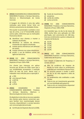 www.acasadoconcurseiro.com.br 101
BNB – Conhecimentos Bancários – Prof. Edgar Abreu
9.	 (9352)CESGRANRIO2012 CONHECIMENTOS
BANCÁRIOS Produtos e Serviços Bancários,
Abertura e Movimentação de Conta
Corrente
A lavagem de dinheiro é uma das ações
realizadas para tentar tornar lícito um
dinheiro proveniente de atividades ilícitas.
Para ajudar na prevenção e combate a esse
tipo de crime, a Lei nº 9.613/1998, dentre
outras ações, determina que as instituições
financeiras devem
a)	 identificar seus clientes e manter o
cadastro atualizado.
b)	 identificar as cédulas de dinheiro,
mantendo seu registro atualizado.
c)	 instalar portas eletrônicas com detector
de metais.
d)	 instalar câmeras nos caixas eletrônicos.
e)	 proibir o uso de telefone celular nas
agências bancárias.
10.	(9333) FCC 2006 CONHECIMENTOS
BANCÁRIOS Produtos e Serviços Bancários,
Depósito à Prazo: CDB e RDB
Um cliente tem interesse em aplicar
recursos por 30 dias em CDB e quer que a
sua rentabilidade acompanhe a evolução
diária da taxa de juros. Nesse caso, o
indexador mais indicado para a operação é
a)	 a TBF.
b)	 uma taxa pré-fixada.
c)	 o IGP-M.
d)	 o CDI.
e)	 o IPCA.
11.	(9365) CESGRANRIO 2010
CONHECIMENTOS BANCÁRIOS Produtos
e Serviços Bancários, Abertura e
Movimentação de Conta Corrente
Osdepósitosàvistasãoosrecursoscaptados
dos clientes pelos bancos comerciais que,
para facilitar livre movimentação desses
recursos, disponibilizam o serviço bancário
sem remuneração denominado
a)	 Certificado de Depósito Bancário (CDB).
b)	 fundo de investimento.
c)	 poupança.
d)	 cartão de crédito.
e)	 conta-corrente.
12.	(9408) FCC 2006 CONHECIMENTOS
BANCÁRIOS Produtos e Serviços Bancários,
Depósito à Prazo: CDB e RDB
Um investidor que, no dia 1o de março de
2006, tenha feito uma aplicação em CDB
pós-fixado, com vencimento em 180 dias,
terá seus rendimentos sujeitos à alíquota de
Imposto de Renda de
a)	 22,5%.
b)	 20,0%.
c)	 17,5%.
d)	 15,0%.
e)	 10,0%.
13.	(9415) FCC 2006 CONHECIMENTOS
BANCÁRIOS Produtos e Serviços Bancários,
Cadernetas de Poupança
Com relação à Caderneta de Poupança, é
correto afirmar:
a)	 Não há incidência de Imposto de
Renda na Fonte sobre os rendimentos
auferidos por investidores Pessoa Física.
b)	 Os recursos passam a render a partir
do dia 1o do mês seguinte à data do
depósito.
c)	 Os rendimentos são creditados a cada
30 dias.
d)	 Trata-se de um investimento garantido
em sua totalidade pelo governo.
e)	 Trata-se de um investimento disponível
apenas para pessoas físicas.
 