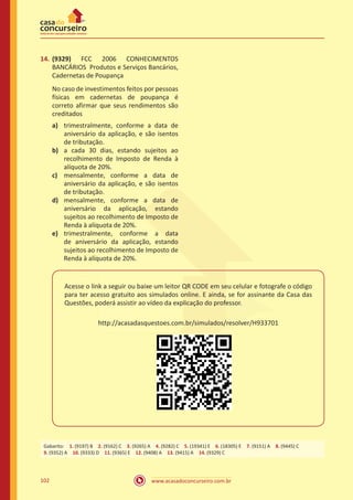 www.acasadoconcurseiro.com.br102
14.	(9329) FCC 2006 CONHECIMENTOS
BANCÁRIOS Produtos e Serviços Bancários,
Cadernetas de Poupança
No caso de investimentos feitos por pessoas
físicas em cadernetas de poupança é
correto afirmar que seus rendimentos são
creditados
a)	 trimestralmente, conforme a data de
aniversário da aplicação, e são isentos
de tributação.
b)	 a cada 30 dias, estando sujeitos ao
recolhimento de Imposto de Renda à
alíquota de 20%.
c)	 mensalmente, conforme a data de
aniversário da aplicação, e são isentos
de tributação.
d)	 mensalmente, conforme a data de
aniversário da aplicação, estando
sujeitos ao recolhimento de Imposto de
Renda à alíquota de 20%.
e)	 trimestralmente, conforme a data
de aniversário da aplicação, estando
sujeitos ao recolhimento de Imposto de
Renda à alíquota de 20%.
Acesse o link a seguir ou baixe um leitor QR CODE em seu celular e fotografe o código
para ter acesso gratuito aos simulados online. E ainda, se for assinante da Casa das
Questões, poderá assistir ao vídeo da explicação do professor.
http://acasadasquestoes.com.br/simulados/resolver/H933701
Gabarito: 1. (9197) B 2. (9162) C 3. (9265) A 4. (9282) C 5. (19341) E 6. (18305) E 7. (9151) A 8. (9445) C 
9. (9352) A 10. (9333) D 11. (9365) E 12. (9408) A 13. (9415) A 14. (9329) C
 