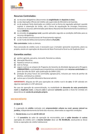 www.acasadoconcurseiro.com.br104
Recursos Controlados:
a)	 os recursos obrigatórios (decorrentes da exigibilidade de depósito à vista);
b)	 os das Operações Oficiais de Crédito sob supervisão do Ministério da Fazenda;
c)	 os de qualquer fonte destinados ao crédito rural na forma da regulação aplicável, quando
sujeitos à subvenção da União, sob a forma de equalização de encargos financeiros,
inclusive os recursos administrados pelo Banco Nacional de Desenvolvimento Econômico e
Social (BNDES);
d)	 os oriundos da poupança rural, quando aplicados segundo as condições definidas para os
recursos obrigatórios;
e)	 os dos fundos constitucionais de financiamento regional;
f)	 os do Fundo de Defesa da Economia Cafeeira (Funcafé).
Não controlados: todos os demais.
Para concessão do crédito rural, é necessário que o tomador apresente orçamento, plano ou
projeto, exceto em operações de desconto de Nota Promissória Rural ou de Duplicata Rural
Garantias aceitas:
a)	 penhor agrícola, pecuário, mercantil, florestal ou cédula;
b)	 alienação fiduciária;
c)	 hipoteca comum ou cédula;
d)	 aval ou fiança;
e)	 seguro rural ou ao amparo do Programa de Garantia da Atividade Agropecuária (Proagro);
(OBRIGATÓRIO a contratação para empréstimos contratados com recursos controlados e a
partir de Julho de 2014 após publicação da CMN 4.235)
f)	 proteção de preço futuro da commodity agropecuária, inclusive por meio de penhor de
direitos, contratual ou cedular;
g)	 outras que o Conselho Monetário Nacional admitir.
IMPORTANTE: Alíquota de IOF para operações de crédito rural é de zero. O IOF cobrado em
algumas operações é o IOF adicional.
No caso de operação de comercialização, na modalidade de desconto de nota promissória
rural ou duplicata rural, a alíquota zero é aplicável somente quando o título for emitido em
decorrência de venda de produção própria.
MICROCRÉDITO
O QUE É:
É a operação de crédito realizada com empreendedor urbano ou rural, pessoa natural ou
jurídica, independentemente da fonte dos recursos, observadas as seguintes condições:
I – Renda bruta anual de até R$ 120 mil
II – O somatório do valor da operação de microcrédito com o saldo devedor de outras
operações de crédito com o mesmo tomador deve ser R$ 40.000,00, excetuando-se desse
limite as operações de crédito habitacional.
 