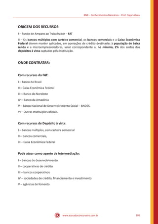 BNB – Conhecimentos Bancários – Prof. Edgar Abreu
www.acasadoconcurseiro.com.br 105
ORIGEM DOS RECURSOS:
I – Fundo de Amparo ao Trabalhador – FAT
II – Os bancos múltiplos com carteira comercial, os bancos comerciais e a Caixa Econômica
Federal devem manter aplicados, em operações de crédito destinadas à população de baixa
renda e a microempreendedores, valor correspondente a, no mínimo, 2% dos saldos dos
depósitos à vista captados pela instituição.
ONDE CONTRATAR:
Com recursos do FAT:
I – Banco do Brasil
II – Caixa Econômica Federal
III – Banco do Nordeste
IV – Banco da Amazônia
V – Banco Nacional de Desenvolvimento Social – BNDES.
VI – Outras Instituições oficiais.
Com recursos de Depósito à vista:
I – bancos múltiplos, com carteira comercial
II – bancos comerciais,
III – Caixa Econômica Federal
Pode atuar como agente de intermediação:
I – bancos de desenvolvimento
II – cooperativas de crédito
III – bancos cooperativos
IV – sociedades de crédito, financiamento e investimento
V – agências de fomento
 