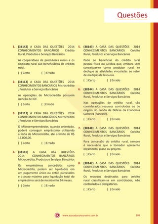 www.acasadoconcurseiro.com.br 109
Questões
1.	 (38142) A CASA DAS QUESTÕES 2014
CONHECIMENTOS BANCÁRIOS Crédito
Rural, Produtos e Serviços Bancários
As cooperativas de produtores rurais e os
sindicato rural são beneficiários de crédito
rural.
( ) Certo		 ( ) Errado
2.	 (38112) A CASA DAS QUESTÕES 2014
CONHECIMENTOSBANCÁRIOS Microcrédito
, Produtos e Serviços Bancários
As operações de Microcrédito possuem
isenção de IOF.
( ) Certo		 ( )Errado
3.	 (38111) A CASA DAS QUESTÕES 2014
CONHECIMENTOSBANCÁRIOS Microcrédito
, Produtos e Serviços Bancários
O Microempreendedor, quando orientado,
poderá conseguir empréstimo utilizando
a linha de Microcrédito, até o limite de R$
15.000,00.
( ) Certo		 ( ) Errado
4.	 (38110) A CASA DAS QUESTÕES
2014 CONHECIMENTOS BANCÁRIOS
Microcrédito, Produtos e Serviços Bancários
Os empréstimos concedidos como
Microcrédito, podem ser liquidados em
um pagamento único ou então parcelados
e o prazo máximo para liquidação total do
empréstimo será de no máximo 24 meses.
( ) Certo		 ( ) Errado
5.	 (38143) A CASA DAS QUESTÕES 2014
CONHECIMENTOS BANCÁRIOS Crédito
Rural, Produtos e Serviços Bancários
Pode se beneficiar do crédito rural
pessoa física ou jurídica que, embora sem
conceituar-se como produtor rural, se
dedique às atividades vinculadas ao setor
de medição de lavouras.
( ) Certo		 ( ) Errado
6.	 (38144) A CASA DAS QUESTÕES 2014
CONHECIMENTOS BANCÁRIOS Crédito
Rural, Produtos e Serviços Bancários
Nas operações de crédito rural, são
considerados recursos controlados os de
origem do Fundo de Defesa da Economia
Cafeeira (Funcafé).
( ) Certo		 ( ) Errado
7.	 (38148) A CASA DAS QUESTÕES 2014
CONHECIMENTOS BANCÁRIOS Crédito
Rural, Produtos e Serviços Bancários
Para concessão do crédito rural, sempre
é necessário que o tomador apresente
orçamento, plano ou projeto.
( ) Certo		 ( ) Errado
8.	 (38147) A CASA DAS QUESTÕES 2014
CONHECIMENTOS BANCÁRIOS Crédito
Rural, Produtos e Serviços Bancários
Os recursos destinados para crédito
rural classificam-se em controlados, não
controlados e obrigatórios.
( ) Certo		 ( ) Errado
 