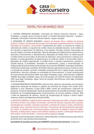 www.acasadoconcurseiro.com.br
EDITAL FGV 08 MARÇO 2014
1.	SISTEMA FINANCEIRO NACIONAL: instituições do Sistema Financeiro Nacional – tipos,
finalidades e atuação. Banco Central do Brasil e Conselho Monetário Nacional – funções e
atividades. Instituições Financeiras Oficiais Federais – papel e atuação.
2. OPERAÇÕES DE CRÉDITO BANCÁRIO: cadastro de pessoas físicas. Cadastro de pessoas
jurídicas: a) tipos e constituição das pessoas; b) composição societária/acionária; c) forma de
tributação; d) mandatos e procurações. Fundamentos do crédito: a) conceito de crédito; b)
elementos do crédito; c) requisitos do crédito. Riscos da atividade bancária: a) de crédito; b)
de mercado; c) operacional; d) sistêmico; e) de liquidez. Principais variáveis relacionadas ao
risco de crédito: a) clientes; b) operação. Tipos de operações de crédito bancário (empréstimos,
descontos, financiamentos e adiantamentos). Operações de Crédito Geral: a) crédito pessoal
e crédito direto ao consumidor; b) desconto de duplicatas, notas promissórias e cheques pré-
datados; c) contas garantidas; d) capital de giro; e) cartão de crédito; f) microcrédito urbano.
Operações de Crédito Especializado: a) Crédito Rural: i) conceito, beneficiários, preceitos e
funções básicas; ii) finalidades: operações de investimento, custeio e comercialização; iii)
Programa Nacional de Fortalecimento da Agricultura Familiar (PRONAF): base legal, finalidades,
beneficiários, destinação, condições. B) Crédito industrial, agroindustrial, para o comércio e para
a prestação de serviços: conceito, finalidades (investimento fixo e capital de giro associado),
beneficiários. Recursos utilizados na contratação de financiamentos: i) Fundo Constitucional
de Financiamento do Nordeste (FNE): base legal, finalidades, regras, administração; ii) BNDES/
FINAME: base legal, finalidade, regras, forma de atuação; iii) Fundo de Amparo ao Trabalhador
(FAT): base legal, finalidades, regras, forma de atuação. Microfinanças: base legal, finalidade,
forma de atuação.
3. SERVIÇOS BANCÁRIOS E FINANCEIROS: conta corrente: abertura, manutenção, encerramento,
pagamento, devolução de cheques e cadastro de emitentes de cheques sem fundos (CCF).
Depósitos à vista. Depósitos a prazo (CDB e RDB). Fundos de Investimentos. Caderneta de
poupança. Títulos de capitalização. Planos de aposentadoria e de previdência privados. Seguros.
Convênios de arrecadação/pagamentos (concessionárias de serviços públicos, tributos, INSS
e folha de pagamento de clientes). Serviço de Compensação de Cheque e Outros Papéis.
Cobrança. Sistema de Pagamentos Brasileiro (SPB).
4. ASPECTOS JURÍDICOS: noções de direito aplicadas às operações de crédito: a) Sujeito e Objeto
do Direito; b) Fato e ato jurídico; c) Contratos: conceito de contrato, requisitos dos contratos,
classificação dos contratos; contratos nominados, contratos de compra e venda, empréstimo,
sociedade, fiança, contratos formais e informais. Instrumentos de formalização das operações
de crédito: a) contratos por instrumento público e particular; b) cédulas e notas de crédito.
Garantias: a) Fidejussórias: fiança e aval; b) Reais: hipoteca e penhor; c) Alienação fiduciária de
bens móveis. Títulos de Crédito – nota promissória, duplicata, cheque
Conteúdo será lecionado pelos Professores: Tatiana Marcello e Cristiano de Souza, pois trata-se
de Direito Civil e não conhecimentos bancários.
Quantidade de questões previstas para SOMENTE conhecimentos bancários: 23 (peso 2)
 