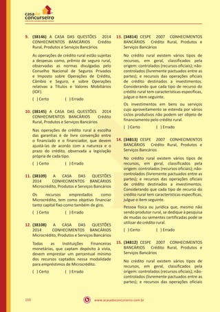 www.acasadoconcurseiro.com.br110
9.	 (38146) A CASA DAS QUESTÕES 2014
CONHECIMENTOS BANCÁRIOS Crédito
Rural, Produtos e Serviços Bancários
As operações de crédito rural estão sujeitas
a despesas como, prêmio de seguro rural,
observadas as normas divulgadas pelo
Conselho Nacional de Seguros Privados
e Imposto sobre Operações de Crédito,
Câmbio e Seguro, e sobre Operações
relativas a Títulos e Valores Mobiliários
(IOF).
( ) Certo		 ( ) Errado
10.	(38145) A CASA DAS QUESTÕES 2014
CONHECIMENTOS BANCÁRIOS Crédito
Rural, Produtos e Serviços Bancários
Nas operações de crédito rural a escolha
das garantias é de livre convenção entre
o financiado e o financiador, que devem
ajustá-las de acordo com a natureza e o
prazo do crédito, observada a legislação
própria de cada tipo.
( ) Certo		 ( ) Errado
11.	(38109) A CASA DAS QUESTÕES
2014 CONHECIMENTOS BANCÁRIOS
Microcrédito, Produtos e Serviços Bancários
Os recursos emprestados como
Microcrédito, tem como objetivo financiar
tanto capital fixo como também de giro.
( ) Certo		 ( ) Errado
12.	(38108) A CASA DAS QUESTÕES
2014 CONHECIMENTOS BANCÁRIOS
Microcrédito, Produtos e Serviços Bancários
Todas as Instituições Financeiras
monetárias, que captam depósito à vista,
devem emprestar um percentual mínimo
dos recursos captados nessa modalidade
para empréstimos de Microcrédito.
( ) Certo		 ( ) Errado
13.	(34814) CESPE 2007 CONHECIMENTOS
BANCÁRIOS Crédito Rural, Produtos e
Serviços Bancários
No crédito rural existem vários tipos de
recursos, em geral, classificados pela
origem: controlados (recursos oficiais); não-
controlados (livremente pactuados entre as
partes); e recursos das operações oficiais
de crédito destinados a investimentos.
Considerando que cada tipo de recurso do
crédito rural tem características específicas,
julgue o item seguinte.
Os investimentos em bens ou serviços
cujo aproveitamento se estenda por vários
ciclos produtivos não podem ser objeto de
financiamento pelo crédito rural.
( ) Certo		 ( ) Errado
14.	(34813) CESPE 2007 CONHECIMENTOS
BANCÁRIOS Crédito Rural, Produtos e
Serviços Bancários
No crédito rural existem vários tipos de
recursos, em geral, classificados pela
origem: controlados (recursos oficiais); não-
controlados (livremente pactuados entre as
partes); e recursos das operações oficiais
de crédito destinados a investimentos.
Considerando que cada tipo de recurso do
crédito rural tem características específicas,
julgue o item seguinte.
Pessoa física ou jurídica que, mesmo não
sendo produtor rural, se dedique à pesquisa
de mudas ou sementes certificadas pode se
utilizar do crédito rural.
( ) Certo		 ( ) Errado
15.	(34812) CESPE 2007 CONHECIMENTOS
BANCÁRIOS Crédito Rural, Produtos e
Serviços Bancários
No crédito rural existem vários tipos de
recursos, em geral, classificados pela
origem: controlados (recursos oficiais); não-
controlados (livremente pactuados entre as
partes); e recursos das operações oficiais
 